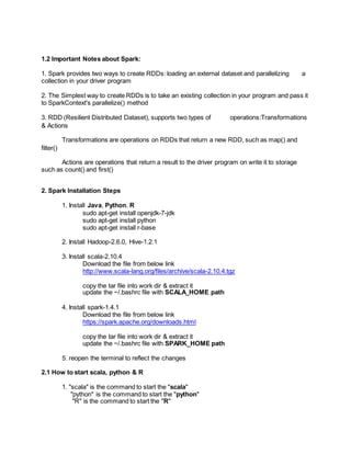 1.2 Important Notes about Spark:
1. Spark provides two ways to create RDDs: loading an external dataset and parallelizing a
collection in your driver program
2. The Simplest way to create RDDs is to take an existing collection in your program and pass it
to SparkContext's parallelize() method
3. RDD (Resilient Distributed Dataset), supports two types of operations:Transformations
& Actions
Transformations are operations on RDDs that return a new RDD, such as map() and
filter()
Actions are operations that return a result to the driver program on write it to storage
such as count() and first()
2. Spark Installation Steps
1. Install Java, Python, R
sudo apt-get install openjdk-7-jdk
sudo apt-get install python
sudo apt-get install r-base
2. Install Hadoop-2.6.0, Hive-1.2.1
3. Install scala-2.10.4
Download the file from below link
http://www.scala-lang.org/files/archive/scala-2.10.4.tgz
copy the tar file into work dir & extract it
update the ~/.bashrc file with SCALA_HOME path
4. Install spark-1.4.1
Download the file from below link
https://spark.apache.org/downloads.html
copy the tar file into work dir & extract it
update the ~/.bashrc file with SPARK_HOME path
5. reopen the terminal to reflect the changes
2.1 How to start scala, python & R
1. "scala" is the command to start the "scala"
"python" is the command to start the "python"
"R" is the command to start the "R"
 