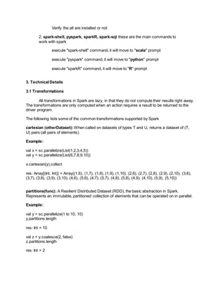 Verify the all are installed or not
2. spark-shell, pyspark, sparkR, spark-sql these are the main commands to
work with spark
execute "spark-shell" command, it will move to "scala" prompt
execute "pyspark" command, it will move to "python" prompt
execute "sparkR" command, it will move to "R" prompt
3. Technical Details
3.1 Transformations
All transformations in Spark are lazy, in that they do not compute their results right away.
The transformations are only computed when an action requires a result to be returned to the
driver program.
The following lists some of the common transformations supported by Spark
cartesian (otherDataset): When called on datasets of types T and U, returns a dataset of (T,
U) pairs (all pairs of elements).
Example:
val x = sc.parallelize(List(1,2,3,4,5))
val y = sc.parallelize(List(6,7,8,9,10))
x.cartesian(y).collect
res: Array[(Int, Int)] = Array((1,6), (1,7), (1,8), (1,9), (1,10), (2,6), (2,7), (2,8), (2,9), (2,10), (3,6),
(3,7), (3,8), (3,9), (3,10), (4,6), (5,6), (4,7), (5,7), (4,8), (5,8), (4,9), (4,10), (5,9), (5,10))
partitions(func): A Resilient Distributed Dataset (RDD), the basic abstraction in Spark.
Represents an immutable, partitioned collection of elements that can be operated on in parallel.
Example:
val y = sc.parallelize(1 to 10, 10)
y.partitions.length
res: Int = 10
val z = y.coalesce(2, false)
z.partitions.length
res: Int = 2
 