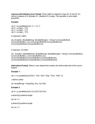 cogroup (otherDataset, [numTasks]): When called on datasets of type (K, V) and (K, W),
returns a dataset of (K, (Iterable<V>, Iterable<W>)) tuples. This operation is also called
groupWith.
Example:
val a = sc.parallelize(List(1, 2, 1, 3), 1)
val b = a.map((_, "b"))
val c = a.map((_, "c"))
val d = a.map((_, "d"))
b.cogroup(c).collect
res: Array[(Int, (Iterable[String], Iterable[String]))] = Array((1,(CompactBuffer(b,
b),CompactBuffer(c, c))), (3,(CompactBuffer(b),CompactBuffer(c))),
(2,(CompactBuffer(b),CompactBuffer(c))))
b.cogroup(c, d).collect
res: Array[(Int, (Iterable[String], Iterable[String], Iterable[String]))] = Array((1,(CompactBuffer(b,
b),CompactBuffer(c, c),CompactBuffer(d, d))),
(3,(CompactBuffer(b),CompactBuffer(c),CompactBuffer(d))),
(2,(CompactBuffer(b),CompactBuffer(c),CompactBuffer(d))))
distinct([numTasks]): Return a new dataset that contains the distinct elements of the source
dataset
Example 1:
val c = sc.parallelize(List("Gnu", "Cat", "Rat", "Dog", "Gnu", "Rat"), 2)
c.distinct.collect
res: Array[String] = Array(Dog, Gnu, Cat, Rat)
Example 2:
val a = sc.parallelize(List(1,2,3,4,5,6,7,8,9,10))
a.distinct(2).partitions.length
res: Int = 2
a.distinct(3).partitions.length
res: Int = 3
 