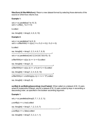 filter(func) & filterWith(func): Return a new dataset formed by selecting those elements of the
source on which func returns true.
Example 1:
val a = sc.parallelize(1 to 10, 3)
val b = a.filter(_ % 2 == 0)
b.collect
res: Array[Int] = Array(2, 4, 6, 8, 10)
Example 2:
val a = sc.parallelize(1 to 9, 3)
val b = a.filterWith(i => i)((x,i) => x % 2 == 0 || i % 2 == 0)
b.collect
res: Array[Int] = Array(1, 2, 3, 4, 6, 7, 8, 9)
-------------------------------------------------------------------^
val a = sc.parallelize(List(1,2,3,4,5,6,7,8,9,10), 5)
a.filterWith(x=> x)((a, b) => b == 0).collect
res: Array[Int] = Array(1, 2)
---------------------------------------------------------------------^
a.filterWith(x=> x)((a, b) => a % (b+1) == 0).collect
res: Array[Int] = Array(1, 2, 4, 6, 8, 10)
---------------------------------------------------------------------^
a.filterWith(x=> x.toString)((a, b) => b == "2").collect
res: Array[Int] = Array(5, 6)
sortBy() & sortByKey([ascending], [numTasks]): When called on a dataset of (K, V) pairs
where K implements Ordered, returns a dataset of (K, V) pairs sorted by keys in ascending or
descending order, as specified in the boolean ascending argument.
Example 1:
val y = sc.parallelize(Array(5, 7, 1, 3, 2, 1))
y.sortBy(c => c, true).collect
res: Array[Int] = Array(1, 1, 2, 3, 5, 7)
--------------------------------------------------------------------------------^
y.sortBy(c => c, false).collect
res: Array[Int] = Array(7, 5, 3, 2, 1, 1)
 
