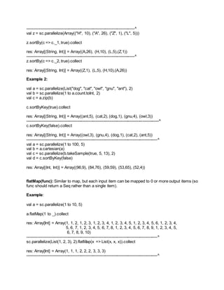 --------------------------------------------------------------------------------^
val z = sc.parallelize(Array(("H", 10), ("A", 26), ("Z", 1), ("L", 5)))
z.sortBy(c => c._1, true).collect
res: Array[(String, Int)] = Array((A,26), (H,10), (L,5),(Z,1))
--------------------------------------------------------------------------------^
z.sortBy(c => c._2, true).collect
res: Array[(String, Int)] = Array((Z,1), (L,5), (H,10),(A,26))
Example 2:
val a = sc.parallelize(List("dog", "cat", "owl", "gnu", "ant"), 2)
val b = sc.parallelize(1 to a.count.toInt, 2)
val c = a.zip(b)
c.sortByKey(true).collect
res: Array[(String, Int)] = Array((ant,5), (cat,2), (dog,1), (gnu,4), (owl,3))
--------------------------------------------------------------------------------------------------^
c.sortByKey(false).collect
res: Array[(String, Int)] = Array((owl,3), (gnu,4), (dog,1), (cat,2), (ant,5))
-------------------------------------------------------------------------------------------------^
val a = sc.parallelize(1 to 100, 5)
val b = a.cartesian(a)
val c = sc.parallelize(b.takeSample(true, 5, 13), 2)
val d = c.sortByKey(false)
res: Array[(Int, Int)] = Array((96,9), (84,76), (59,59), (53,65), (52,4))
flatMap(func): Similar to map, but each input item can be mapped to 0 or more output items (so
func should return a Seq rather than a single item).
Example:
val a = sc.parallelize(1 to 10, 5)
a.flatMap(1 to _).collect
res: Array[Int] = Array(1, 1, 2, 1, 2, 3, 1, 2, 3, 4, 1, 2, 3, 4, 5, 1, 2, 3, 4, 5, 6, 1, 2, 3, 4,
5, 6, 7, 1, 2, 3, 4, 5, 6, 7, 8, 1, 2, 3, 4, 5, 6, 7, 8, 9, 1, 2, 3, 4, 5,
6, 7, 8, 9, 10)
-------------------------------------------------------------------------------------------------^
sc.parallelize(List(1, 2, 3), 2).flatMap(x => List(x, x, x)).collect
res: Array[Int] = Array(1, 1, 1, 2, 2, 2, 3, 3, 3)
-------------------------------------------------------------------------------------------------^
 