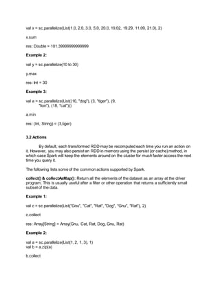 val x = sc.parallelize(List(1.0, 2.0, 3.0, 5.0, 20.0, 19.02, 19.29, 11.09, 21.0), 2)
x.sum
res: Double = 101.39999999999999
Example 2:
val y = sc.parallelize(10 to 30)
y.max
res: Int = 30
Example 3:
val a = sc.parallelize(List((10, "dog"), (3, "tiger"), (9,
"lion"), (18, "cat")))
a.min
res: (Int, String) = (3,tiger)
3.2 Actions
By default, each transformed RDD may be recomputed each time you run an action on
it. However, you may also persist an RDD in memory using the persist (or cache) method, in
which case Spark will keep the elements around on the cluster for much faster access the next
time you query it.
The following lists some of the common actions supported by Spark.
collect() & collectAsMap(): Return all the elements of the dataset as an array at the driver
program. This is usually useful after a filter or other operation that returns a sufficiently small
subset of the data.
Example 1:
val c = sc.parallelize(List("Gnu", "Cat", "Rat", "Dog", "Gnu", "Rat"), 2)
c.collect
res: Array[String] = Array(Gnu, Cat, Rat, Dog, Gnu, Rat)
Example 2:
val a = sc.parallelize(List(1, 2, 1, 3), 1)
val b = a.zip(a)
b.collect
 
