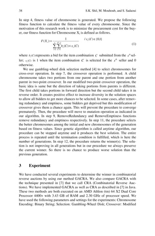 38 S.K. Shil, M. Mouhoub, and S. Sadaoui
In step 4, fitness value of chromosome is generated. We propose the following
fitness function to calculate the fitness value of every chromosome. Since the
motivation of this research work is to minimize the procurement cost for the buy-
er, our fitness function for Chromosome Xi is defined as follows.
=
−
=
×
= n
s C
ss
i m
CxCb
XF
1
12
1
)()(
1
)(
}1,0{)(/ ∈Cxs
(1)
where )(Cbs represents a bid for the item combination C submitted from the th
s sel-
ler; )(Cxs is 1 when the item combination C is selected for the th
s seller and 0
otherwise.
We use gambling-wheel disk selection method [4] to select chromosomes for
cross-over operation. In step 7, the crossover operation is performed. A child
chromosome takes two portions from one parent and one portion from another
parent in two-point crossover. In our modified two-point crossover operation, the
basic idea is same but the direction of taking portions from parents is different.
The first child takes portions in forward direction but the second child takes it in
reverse order. It creates positive effect to increase diversity in the solution spaces
to allow all bidders to get more chances to be selected. In some cases, after remov-
ing redundancy and emptiness, some bidders get deprived but this modification of
crossover gives them a chance again. This will prevent the procedure to converge
prematurely. Then, the procedure will move to mutation operation as indicated in
our algorithm. In step 9, RemoveRedundancy and RemoveEmptiness functions
remove redundancy and emptiness respectively. In step 11, the procedure selects
the better chromosomes among the initial and new chromosomes of the generation
based on fitness values. Since genetic algorithm is called anytime algorithm, our
procedure can be stopped anytime and it produces the best solution. The entire
process is repeated until the termination condition is fulfilled, which is here the
number of generations. In step 12, the procedure returns the winner(s). The solu-
tion is not improving in all generations but in our procedure we always preserve
the current winner. So there is no chance to produce worse solution than the
previous generation.
3 Experiment
We have conducted several experiments to determine the winner in combinatorial
reverse auctions by using our method GACRA. We also compare GACRA with
the technique presented in [7] that we call CRA (Combinatorial Reverse Auc-
tions). We have implemented GACRA as well as CRA as described in [7] in Java.
These two methods are both executed on an AMD Athlon (tm) 64 X2 Dual Core
Processor 4400+ with 3.43 GB of RAM and 2.30 GHz of processor speed. We
have used the following parameters and settings for the experiments: Chromosome
Encoding: Binary String; Selection: Gambling-Wheel Disk; Crossover: Modified
 