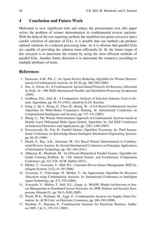 40 S.K. Shil, M. Mouhoub, and S. Sadaoui
4 Conclusion and Future Work
Motivated to save significant time and reduce the procurement cost, this paper
solves the problem of winner determination in combinatorial reverse auctions.
With the help of the two repairing method, the modified two-point crossover and a
careful selection of operator of GAs, it is notable that our method can produce
optimal solutions in a reduced processing time. As it is obvious that parallel GAs
are capable of providing the solution more efficiently [6, 8], the future target of
this research is to determine the winner by using the most efficient methods of
parallel GAs. Another future direction is to determine the winner(s) according to
multiple attributes of items.
References
1. Easwaran, A.M., Pitt, J.: An Agent Service Brokering Algorithm for Winner Determi-
nation in Combinatorial Auctions. In: ECAI, pp. 286–290 (2000)
2. Das, A., Grosu, D.: A Combinatorial Auction-Based Protocols for Resource Allocation
in Grids. In: 19th IEEE International Parallel and Distributed Processing Symposium
(2005)
3. Goldberg, D.E., Deb, K.: A Comparative Analysis of Selection Schemes Used in Ge-
netic Algorithms, pp. 69–93 (1991); edited by G.J.E. Rawlins
4. Gong, J., Qi, J., Xiong, G., Chen, H., Huang, W.: A GA Based Combinatorial Auction
Algorithm for Multi-Robot Cooperative Hunting. In: International Conference on
Computational Intelligence and Security, pp. 137–141 (2007)
5. Zhang, L.: The Winner Determination Approach of Combinatorial Auctions based on
Double Layer Orthogonal Multi-Agent Genetic Algorithm. In: 2nd IEEE Conference
on Industrial Electronics and Applications, pp. 2382–2386 (2007)
6. Nowostawski, M., Poli, R.: Parallel Genetic Algorithm Taxonomy. In: Third Interna-
tional Conference on Knowledge-Based Intelligent Information Engineering Systems,
pp. 88–92 (1999)
7. Patodi, P., Ray, A.K., Jenamani, M.: GA Based Winner Determination in Combina-
torial Reverse Auction. In: Second International Conference on Emerging Applications
of Information Technology, pp. 361–364 (2011)
8. Abbasian, R., Mouhoub, M.: An Efficient Hierarchical Parallel Genetic Algorithm for
Graph Coloring Problem. In: 13th Annual Genetic and Evolutionary Computation
Conference, pp. 521–528. ACM, Dublin (2011)
9. Mullen, T., Avasarala, V., Hall, D.L.: Customer-Driven Sensor Management. IEEE In-
telligent Systems 21(2), 41–49 (2006)
10. Avasarala, V., Polavarapu, H., Mullen, T.: An Approximate Algorithm for Resource
Allocation using Combinatorial Auctions. In: International Conference on Intelligent
Agent Technology, pp. 571–578 (2006)
11. Avasarala, V., Mullen, T., Hall, D.L., Garga, A.: MASM: Market Architecture or Sen-
sor Management in Distributed Sensor Networks. In: SPIE Defense and Security Sym-
posium, Orlando FL, pp. 5813–5830 (2005)
12. Walsh, W.E., Wellman, M., Ygge, F.: Combinatorial Auctions for Supply Chain For-
mation. In: ACM Conf. on Electronic Commerce, pp. 260–269 (2000)
13. Narahari, Y., Dayama, P.: Combinatorial Auctions for Electronic Business. Sadha-
na 30(Pt. 2 & 3), 179–211 (2005)
 