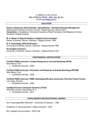 CURRICULUM VITAE
DR. JAMES D. PONZI – DBA, MA, BS, BA
Email: jponzi@regis.edu
EDUCATION
Doctor of Business Administration: Specialization - Homeland Security Management
Northcentral University, Prescott, Arizona - Degree Earned, January 2016
Dissertation: A Qualitative, Formative Evaluation of Best Practices in the Mitigation of Active
Shooters in Middle Schools
M. A. Master of Special Studies in Applied Communication
Denver University, Denver, Colorado – Degree Earned, 1999
B. A. Psychology (With Distinction)
University of Colorado, Denver, Colorado – Degree Earned 1990
B.A English Literature
University of Colorado, Denver, Colorado – Degree Earned 1972
PROFESSIONAL CERTIFICATIONS
Certified FEMA Instructor: Incident Response to Terrorist Bombings (IRTB)
New Mexico Tech
• Certification Earned – 2006
Certified FEMA Instructor: Prevention and Response to Suicide Bombings (PRTSB)
New Mexico Tech
• Certification Earned – 2006
Certified FEMA Instructor: WMD, Radiological/Nuclear Awareness Train-the-Trainer Course
Las Vegas, Nevada
• Certification Earned – 2006
Certified Forensic Computer Examiner (CFCE)
INFOSEC Institute, Washington D. C.
• Certification Earned – 2014
SCHOLARSHIPS AND EDUCATIONAL AWARDS
B.A. Psychology/With Distinction – University of Colorado – 1999
Excellence in Teaching Award – Regis University – 2007
M.A. Applied Communication – GPA 3.98
 