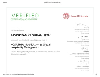 3/8/2016 CornellX HOSP.101x Certificate | edX
https://courses.edx.org/certificates/5804d493d4c64e53aac36cea7730278d 1/2
V E R I F I E DCERTIFICATE of ACHIEVEMENT
This is to certify that
RAVINDRAN KRISHNAMURTHI
successfully completed and received a passing grade in
HOSP.101x: Introduction to Global
Hospitality Management
a course of study offered by CornellX, an online learning initiative of Cornell
University through edX.
Bill Carroll
Clinical Professor of Marketing
School of Hotel Administration
Cornell University
Jan A. deRoos
HVS Professor of Hotel Finance and Real Estate
School of Hotel Administration
Cornell University
Cathy A. Enz
Lewis G. Schaeneman, Jr. Professor
of Innovation and Dynamic Management
School of Hotel Administration
Cornell University
J. Bruce Tracey
Professor of Management
School of Hotel Administration
Cornell University
 