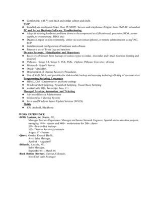● Comfortable with Vi and Bash and similar editors and shells
VOIP
● Installed and configured Voice Over IP (VOIP) Servers and telephones (Altigen) from DMARC to handset
PC and Server Hardware/Software Troubleshooting
● Adept at isolating hardware problems down to the component level (Mainboard, processor,BIOS, power
supply,systemmemory, HDD, etc)
● Diagnose, repair on site or remotely, either via usercontact (phone), or remote administration using VNC,
RDP
● Installation and configuration of hardware and software
● Extensive use of Event Log and monitors
Disaster Recovery, Virtualization and Hypervisors
● Recovery of Servers from backups of various types to similar, dissimilar and virtual hardware (testing and
disaster)
● VMware- Server 1.8, Server 2, ESX, ESXi, vSphere, VMware Converter, vCenter
● Microsoft- HyperV Server
● Oracle- VirtualBox
● Development of Disaster Recovery Procedures
● Use of SAN, NAS, and portables for disk-to-disk backup and recovery including offsiting of customer data
Programming/Srcipting Languages
● HTML, CSS (Dreamweaver and hard-coding)
● Windows Shell Scripting, Powershell Scripting, Visual Basic Scripting
● worked with SQL, Javascript, Java, C++
Managed Services, Automation and Ticketing
● Advanced Kaseya Administrator
● Connectwise Ticketing System
● have used Windows Server Update Services (WSUS)
Mobile
● iOS, Android, Blackberry
WORK EXPERIENCE
-WRK Systems, Inc Omaha, NE,
Managed Services Department Manager and Senior Network Engineer, Special and/orsensitive projects,
managing 1000+ servers and 3000+ workstations for 200+ clients
200+ disk-to-disk backups
100+ Disaster Recovery contracts
August 07 - Present
-Qwest, Omaha/ Council Bluffs;
Asst.Sales Manager,
April 04 – August 07
-Dillard’s, Lincoln, NE;
Sales Manager,
September 01 – March 04
-Rock Bottom Brewery, Denver, Colorado;
Sous Chef Asst.Manager
 