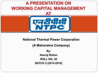 A PRESENTATION ON
WORKING CAPITAL MANAGEMENT
AT
By-
Neeraj Rattan
ROLL NO. 30
BATCH 2 (2014-2016)
National Thermal Power Corporation
(A Maharatna Company)
 