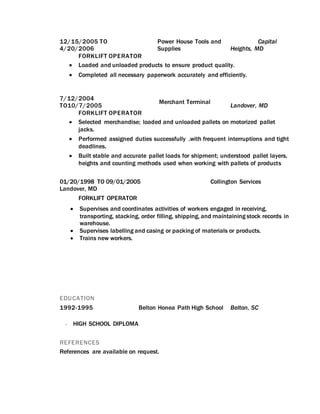 12/15/2005 TO
4/20/2006
Power House Tools and
Supplies
Capital
Heights, MD
FORKLIFT OPERATOR
 Loaded and unloaded products to ensure product quality.
 Completed all necessary paperwork accurately and efficiently.
7/12/2004
TO10/7/2005
Merchant Terminal
Landover, MD
FORKLIFT OPERATOR
 Selected merchandise; loaded and unloaded pallets on motorized pallet
jacks.
 Performed assigned duties successfully .with frequent interruptions and tight
deadlines.
 Built stable and accurate pallet loads for shipment; understood pallet layers,
heights and counting methods used when working with pallets of products
01/20/1998 TO 09/01/2005 Collington Services
Landover, MD
FORKLIFT OPERATOR
 Supervises and coordinates activities of workers engaged in receiving,
transporting, stacking, order filling, shipping, and maintaining stock records in
warehouse.
 Supervises labelling and casing or packing of materials or products.
 Trains new workers.
EDUCATION
1992-1995 Belton Honea Path High School Belton, SC
 HIGH SCHOOL DIPLOMA
REFERENCES
References are available on request.
 