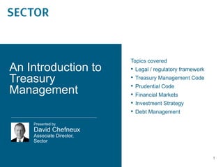 1
Topics covered
• Legal / regulatory framework
• Treasury Management Code
• Prudential Code
• Financial Markets
• Investment Strategy
• Debt Management
Presented by
David Chefneux
Associate Director,
Sector
An Introduction to
Treasury
Management
 