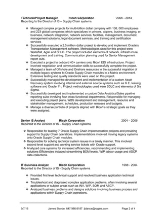 Technical/Project Manager Ricoh Corporation 2006 - 2014
Reporting to the Director of IS – Supply Chain systems
 Managed complex projects for multi-billion dollar company with 108, 000 employees
and 223 global companies which specializes in printers, copiers, business imaging, e-
business, network integration, network services, facilities, management, document
management solutions, legal document services, and training and certification
services
 Successfully executed a 2.5 million dollar project to develop and implement Oracle’s
Transportation Management software. Methodologies used for this project were
Waterfall, Agile and SDLC. The project included elements of network, infrastructure,
development and training. Communication planning used for Senior Management
report outs.
 Executed a project to onboard 40+ carriers onto Ricoh EDI infrastructure. Project
involved negotiation and communication skills to successfully complete the project.
 Managed a team of Offshore and Onshore resources in the successful migration of
multiple legacy systems to Oracle Supply Chain modules in a Matrix environment.
Extensive testing and quality standards were used on this project.
 Successfully managed the development and implementation of a custom Asset
Recovery system involving internal and external source systems such as G.E. leasing
software and Oracle 11i. Project methodologies used were SDLC and elements of Six
Sigma.
 Successfully developed and implemented a custom Data Analytics/Sales pipeline
reporting suite involving four cross functional departments. Responsible for managing
and executing project plans, WBS development and management, resource and
stakeholder management, schedules, production releases and budgets.
 Manage a diverse portfolio of projects aligned with Ricoh’s strategic goals as they
were assigned.
Senior IS Analyst Ricoh Corporation 2004 – 2006
Reported to the Director of IS – Supply Chain systems
 Responsible for leading 7 Oracle Supply Chain implementation projects and providing
support to Supply Chain operations. Implementations involved moving legacy systems
onto Oracle Supply Chain modules.
 Responsible for solving technical system issues in a timely manner. This involved
second level support and working service tickets with Oracle support.
 Analyzed core systems for increased efficiencies, recommending and implementing
solutions Efficiencies included streamlining BOM levels, WIP labour usage and ASCP
data collections.
IT Business Analyst Ricoh Corporation 1998 - 2004
Reported to the Director of IS - Supply Chain systems
 Provided first level technical support and resolved business application technical
issues.
 Troubleshoot and diagnosed complex application problems, often involving several
applications or subject areas such as INV, WIP, BOM and ASCP.
 Analyzed business problems and designs solutions involving business process and
applications within Supply Chain operations.
9/7/16 James Blance 647.986.6187 jblance@rogers.com Page 2 of 4
 