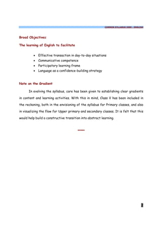 COMMON SYLLABUS 2009 - ENGLISH




Broad Objectives:

The learning of English to facilitate


         ·   Effective transaction in day-to-day situations
         ·   Communicative competence
         ·   Participatory learning frame
         ·   Language as a confidence-building strategy



Note on the Gradient

      In evolving the syllabus, care has been given to establishing clear gradients

in content and learning activities. With this in mind, Class V has been included in

the reckoning, both in the envisioning of the syllabus for Primary classes, and also

in visualizing the flow for Upper primary and secondary classes. It is felt that this

would help build a constructive transition into abstract learning.


                                        *****




                                                                                       2
 