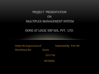 Under the Supervision of Submitted By: Prof. Mr.
Munishwar Rai Savita
1311710
MCA(6th)
PROJECT PRESENTATION
ON
MULTIPLEX MANAGEMENT SYSTEM
DONE AT LOGIC ERP SOL. PVT. LTD.
 
