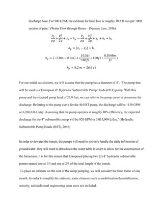 discharge hose. For 900 GPM, the estimate for head loss is roughly 10.5 ft loss per 100ft
section of pipe.’ (Water Flow through Hoses – Pressure Loss, 2016)
𝑃1
𝜌𝑔
+
𝑉1
2
2𝑔
+ 𝑧1 + ℎ 𝑝 =
𝑃2
𝜌𝑔
+
𝑉2
2
2𝑔
+ 𝑧2 + ℎ 𝑡 + ℎ𝑙
ℎ 𝑝 = (𝑧1 − 𝑧2) + ℎ𝑙
ℎ 𝑝 = (−5.0𝑚 − 0.0𝑚) + (
10.5𝑓𝑡
100𝑓𝑡
∗ 100𝑓𝑡 ∗
0.3048𝑚
𝑓𝑡
)
ℎ 𝑝 = 8.2 𝑚 = 26.9 𝑓𝑡
For our initial calculations, we will assume that the pump has a diameter of 4”. ‘The pump that
will be used is a Thompson 4” Hydraulic Submersible Pump Heads (HST) pump. With this
pump and the required pump head of 26.9 feet, we can refer to the pump curve to determine the
discharge. Referring to the pump curve for the 40 HST pump, the discharge will be 1150 GPM
or 6,268,636 L/day. Assuming that the pump operates at roughly 80% efficiency, the expected
discharge for the 4” submersible pump will be 920 GPM or 5,015,909 L/day.’ (Hydraulic
Submersible Pump Heads (HST), 2016)
In order to dewater the trench, the pumps will need to not only handle the daily infiltration of
groundwater, they will need to drawdown the water table in order to allow for the construction of
the forcemain. It is for this reason that I proposed placing two (2) 4” hydraulic submersible
pumps spaced one at 1/3 and one at 2/3 of the total length of the trench.
To place an estimate on the cost of the sump pumping, we will consider the time frame of one
month. In order to simplify the estimate, some elements such as mobilization/demobilization,
security, and additional engineering costs were not included.
 