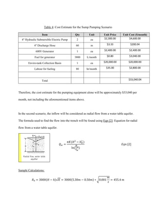 Table 4: Cost Estimate for the Sump Pumping Scenario
Item Qty Unit Unit Price Unit Cost ($/month)
4" Hydraulic Submersible Electric Pump 2 ea $2,300.00 $4,600.00
4" Discharge Hose 60 m $3.33 $200.04
600V Generator 1 ea $2,400.00 $2,400.00
Fuel for generator 3800 L/month $0.80 $3,040.00
Enviro-tank Collection Basin 1 ea $20,000.00 $20,000.00
Labour for fueling 80 hr/month $35.00 $2,800.00
Total $33,040.04
Therefore, the cost estimate for the pumping equipment alone will be approximately $33,040 per
month, not including the aforementioned items above.
In the second scenario, the inflow will be considered as radial flow from a water table aquifer.
The formula used to find the flow into the trench will be found using Eqn [2]: Equation for radial
flow from a water table aquifer.
𝑄 𝑤 =
𝜋𝐾(𝐻2
− ℎ 𝑤
2
)
ln(
𝑅 𝑜
𝑟𝑤
)
𝐸𝑞𝑛 [2]
Sample Calculations:
𝑅0 = 3000(𝐻 − ℎ)√𝐾 = 3000(5.30𝑚 − 0.50𝑚) ∗ √0.001
𝑚
𝑠
= 455.4 𝑚
 