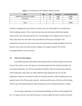 Table 5: Cost Estimate for the Wellpoint System Scenario
Item Qty Unit Unit Price Unit Cost ($/month)
Wellpoint pump (Fuel included) 8 ea 4400 35200
Envirotank 1 ea 2200 2200
Total 37400
Therefore comparing the costs of the two scenarios, the cost will be higher on a monthly basis
for the wellpoint scenario. This is due to the fact that each well must be drilled individually
which requires more time and material costs. The advantage to the wellpoint system is that it is
able to draw down the water table to the point that the soil becomes unsaturated. This
unsaturated soil causes the soil to retain more of its internal shear strength and applies less active
pressure stress on the excavated soil face, leading to less support required. This will be
investigated further in the next section.
4.0 Soil Excavation Support
In the Richmond Forcemain project, the health and safety will be the largest concern and
focus for the workers on site. The open cut excavation proposed for the sanitary forcemain will
be of utmost importance. It is for this reason that the stability of the soil and the type of bracing
will be analyzed to ensure they can safely handle the loads imposed by the soil. For this
application of open cut excavation, the types of soil failure possible would be toppling due to the
granular nature of the fill and sandy materials. Another possible source of failure could be sliding
which is due to the high groundwater table causing the soil to be saturated and prone to sliding.
For the design significance of excavating and backfilling, the factor of safety applied will
be 1.3, a typical value for non-critical structures. In order to apply this factor of safety, the trench
 