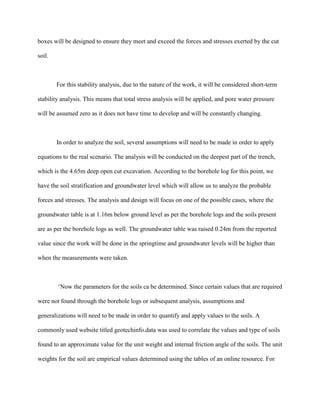 boxes will be designed to ensure they meet and exceed the forces and stresses exerted by the cut
soil.
For this stability analysis, due to the nature of the work, it will be considered short-term
stability analysis. This means that total stress analysis will be applied, and pore water pressure
will be assumed zero as it does not have time to develop and will be constantly changing.
In order to analyze the soil, several assumptions will need to be made in order to apply
equations to the real scenario. The analysis will be conducted on the deepest part of the trench,
which is the 4.65m deep open cut excavation. According to the borehole log for this point, we
have the soil stratification and groundwater level which will allow us to analyze the probable
forces and stresses. The analysis and design will focus on one of the possible cases, where the
groundwater table is at 1.16m below ground level as per the borehole logs and the soils present
are as per the borehole logs as well. The groundwater table was raised 0.24m from the reported
value since the work will be done in the springtime and groundwater levels will be higher than
when the measurements were taken.
‘Now the parameters for the soils ca be determined. Since certain values that are required
were not found through the borehole logs or subsequent analysis, assumptions and
generalizations will need to be made in order to quantify and apply values to the soils. A
commonly used website titled geotechinfo.data was used to correlate the values and type of soils
found to an approximate value for the unit weight and internal friction angle of the soils. The unit
weights for the soil are empirical values determined using the tables of an online resource. For
 