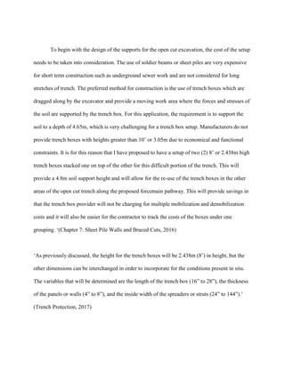 To begin with the design of the supports for the open cut excavation, the cost of the setup
needs to be taken into consideration. The use of soldier beams or sheet piles are very expensive
for short term construction such as underground sewer work and are not considered for long
stretches of trench. The preferred method for construction is the use of trench boxes which are
dragged along by the excavator and provide a moving work area where the forces and stresses of
the soil are supported by the trench box. For this application, the requirement is to support the
soil to a depth of 4.65m, which is very challenging for a trench box setup. Manufacturers do not
provide trench boxes with heights greater than 10’ or 3.05m due to economical and functional
constraints. It is for this reason that I have proposed to have a setup of two (2) 8’ or 2.438m high
trench boxes stacked one on top of the other for this difficult portion of the trench. This will
provide a 4.8m soil support height and will allow for the re-use of the trench boxes in the other
areas of the open cut trench along the proposed forcemain pathway. This will provide savings in
that the trench box provider will not be charging for multiple mobilization and demobilization
costs and it will also be easier for the contractor to track the costs of the boxes under one
grouping. ‘(Chapter 7: Sheet Pile Walls and Braced Cuts, 2016)
‘As previously discussed, the height for the trench boxes will be 2.438m (8’) in height, but the
other dimensions can be interchanged in order to incorporate for the conditions present in situ.
The variables that will be determined are the length of the trench box (16” to 28”), the thickness
of the panels or walls (4” to 8”), and the inside width of the spreaders or struts (24” to 144”).’
(Trench Protection, 2017)
 