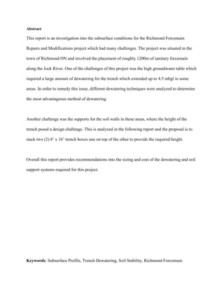 Abstract
This report is an investigation into the subsurface conditions for the Richmond Forcemain
Repairs and Modifications project which had many challenges. The project was situated in the
town of Richmond ON and involved the placement of roughly 1200m of sanitary forcemain
along the Jock River. One of the challenges of this project was the high groundwater table which
required a large amount of dewatering for the trench which extended up to 4.5 mbgl in some
areas. In order to remedy this issue, different dewatering techniques were analyzed to determine
the most advantageous method of dewatering.
Another challenge was the supports for the soil walls in these areas, where the height of the
trench posed a design challenge. This is analyzed in the following report and the proposal is to
stack two (2) 8’ x 16’ trench boxes one on top of the other to provide the required height.
Overall this report provides recommendations into the sizing and cost of the dewatering and soil
support systems required for this project.
Keywords: Subsurface Profile, Trench Dewatering, Soil Stability, Richmond Forcemain
 