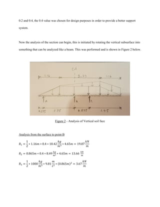 0.2 and 0.4, the 0.4 value was chosen for design purposes in order to provide a better support
system.
Now the analysis of the section can begin, this is initiated by rotating the vertical subsurface into
something that can be analyzed like a beam. This was performed and is shown in Figure 2 below.
Figure 2 - Analysis of Vertical soil face
Analysis from the surface to point B
𝑅1 =
1
2
∗ 1.16𝑚 ∗ 0.4 ∗ 18.42
𝑘𝑔
𝑚3
∗ 4.65𝑚 = 19.87
𝑘𝑁
𝑚
𝑅2 = 0.865𝑚 ∗ 0.4 ∗ 8.49
𝑘𝑔
𝑚3
∗ 4.65𝑚 = 13.66
𝑘𝑁
𝑚
𝑅3 =
1
2
∗ 1000
𝑘𝑔
𝑚3
∗ 9.81
𝑚
𝑠2
∗ (0.865𝑚)2
= 3.67
𝑘𝑁
𝑚
 