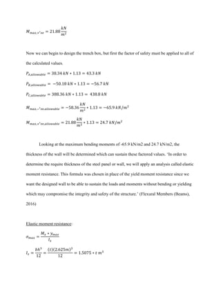 𝑀 𝑚𝑎𝑥,+′ 𝑣𝑒 = 21.88
𝑘𝑁
𝑚2
Now we can begin to design the trench box, but first the factor of safety must be applied to all of
the calculated values.
𝑃𝐴,𝑎𝑙𝑙𝑜𝑤𝑎𝑏𝑙𝑒 = 38.34 𝑘𝑁 ∗ 1.13 = 43.3 𝑘𝑁
𝑃𝐵,𝑎𝑙𝑙𝑜𝑤𝑎𝑏𝑙𝑒 = −50.18 𝑘𝑁 ∗ 1.13 = −56.7 𝑘𝑁
𝑃𝐶,𝑎𝑙𝑙𝑜𝑤𝑎𝑏𝑙𝑒 = 388.36 𝑘𝑁 ∗ 1.13 = 438.8 𝑘𝑁
𝑀 𝑚𝑎𝑥,−′ 𝑣𝑒,𝑎𝑙𝑙𝑜𝑤𝑎𝑏𝑙𝑒 = −58.36
𝑘𝑁
𝑚2
∗ 1.13 = −65.9 𝑘𝑁/𝑚2
𝑀 𝑚𝑎𝑥,+′ 𝑣𝑒,𝑎𝑙𝑙𝑜𝑤𝑎𝑏𝑙𝑒 = 21.88
𝑘𝑁
𝑚2
∗ 1.13 = 24.7 𝑘𝑁/𝑚2
Looking at the maximum bending moments of -65.9 kN/m2 and 24.7 kN/m2, the
thickness of the wall will be determined which can sustain these factored values. ‘In order to
determine the require thickness of the steel panel or wall, we will apply an analysis called elastic
moment resistance. This formula was chosen in place of the yield moment resistance since we
want the designed wall to be able to sustain the loads and moments without bending or yielding
which may compromise the integrity and safety of the structure.’ (Flexural Members (Beams),
2016)
Elastic moment resistance:
𝜎 𝑚𝑎𝑥 =
𝑀𝑥 ∗ 𝑦 𝑚𝑎𝑥
𝐼 𝑥
𝐼 𝑥 =
𝑏ℎ3
12
=
(𝑡)(2.625𝑚)3
12
= 1.5075 ∗ 𝑡 𝑚3
 