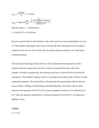 𝑦 𝑚𝑎𝑥 =
2.625𝑚
2
= 1.3125𝑚
𝜎 𝑚𝑎𝑥 = 400𝑥103
𝑘𝑁
𝑚2
=
(−65.9
𝑘𝑁
𝑚2) (1.3125𝑚)
1.5075 𝑡 𝑚3
603𝑥103
𝑘𝑁𝑚 ∗ 𝑡 = 86.49 𝑘𝑁/𝑚
𝑡 = 143𝑥10−6
𝑚 = 0.143 𝑚𝑚
Since the required value for the thickness of the wall is quite low, the recommendation is to rent
a 6” thick double walled panel. This is due to the fact that often calculations are not enough to
model the in situ soil. In order to keep safety the priority during construction, a 6” thick panel
would be preferred.
The final step in the design of the trench box will be to determine the required area of the
spreader required to support the axial forces which are transferred from the walls to the
spreaders. In order to calculate this, the maximum axial force of 438.8 kN will be used for the
calculations. ‘The method of analysis will be to investigate the possible modes of failure for ideal
compression members. This means that we will determine the required pipe width for three (3)
cases of failure: Yielding, Local Buckling, and Global Buckling. The inside width or inside
diameter of the spreader will 0.2187m (8”) as per the suppliers limitations. For walls that are 6”
or 8” thick, the spreaders required have a minimum thickness of 0.2187m (8”).’(Compression
Members, 2016)
Yielding:
𝐶 = 𝐴 ∗ 𝐹𝑦
 