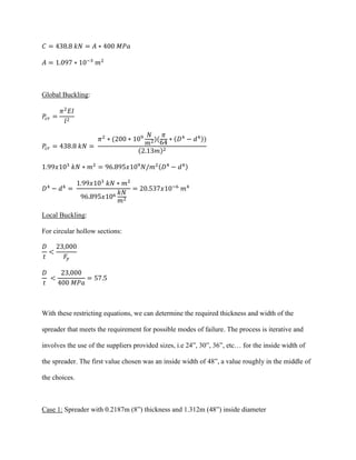 𝐶 = 438.8 𝑘𝑁 = 𝐴 ∗ 400 𝑀𝑃𝑎
𝐴 = 1.097 ∗ 10−3
𝑚2
Global Buckling:
𝑃𝑐𝑟 =
𝜋2
𝐸𝐼
𝑙2
𝑃𝑐𝑟 = 438.8 𝑘𝑁 =
𝜋2
∗ (200 ∗ 109 𝑁
𝑚2)(
𝜋
64
∗ (𝐷4
− 𝑑4))
(2.13𝑚)2
1.99𝑥103
𝑘𝑁 ∗ 𝑚2
= 96.895𝑥109
𝑁/𝑚2(𝐷4
− 𝑑4)
𝐷4
− 𝑑4
=
1.99𝑥103
𝑘𝑁 ∗ 𝑚2
96.895𝑥106 𝑘𝑁
𝑚2
= 20.537𝑥10−6
𝑚4
Local Buckling:
For circular hollow sections:
𝐷
𝑡
<
23,000
𝐹𝑦
𝐷
𝑡
<
23,000
400 𝑀𝑃𝑎
= 57.5
With these restricting equations, we can determine the required thickness and width of the
spreader that meets the requirement for possible modes of failure. The process is iterative and
involves the use of the suppliers provided sizes, i.e 24”, 30”, 36”, etc… for the inside width of
the spreader. The first value chosen was an inside width of 48”, a value roughly in the middle of
the choices.
Case 1: Spreader with 0.2187m (8”) thickness and 1.312m (48”) inside diameter
 