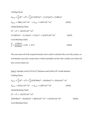 Yielding Check
𝐴 𝑝𝑟𝑜𝑣 =
𝜋
4
(𝐷2
− 𝑑2) =
𝜋
4
((1.5307𝑚)2
− (1.312𝑚)2) = 0.488 𝑚2
𝐴 𝑝𝑟𝑜𝑣 = 488.2 𝑥10−3
𝑚2
> 𝐴 𝑟𝑒𝑞 = 1.097𝑥10−3
𝑚2
𝐺𝑂𝑂𝐷.
Global Buckling Check
𝐷4
− 𝑑4
> 20.537𝑥10−6
𝑚4
(1.5307𝑚)4
− (1.312𝑚)4
= 2.52 𝑚4
> 20.537𝑥10−6
𝑚4
𝐺𝑂𝑂𝐷.
Local Buckling Check
𝐷
𝑡
=
1.5307𝑚
0.2187𝑚
= 6.99 < 57.5 𝐺𝑂𝑂𝐷.
This case meets all of the required elements, but in order to minimize the cost of the system, we
will attempt to provide a system that is within reasonable cost but with a smaller size which will
have a lower rental cost.
Case 2: Spreader with 0.2187m (8”) thickness and 0.656m (24”) inside diameter
Yielding Check
𝐴 𝑝𝑟𝑜𝑣 =
𝜋
4
(𝐷2
− 𝑑2) =
𝜋
4
((0.8748𝑚)2
− (0.656𝑚)2) = 263.0𝑥10−3
𝑚2
𝐴 𝑝𝑟𝑜𝑣 = 263.0 𝑥10−3
𝑚2
> 𝐴 𝑟𝑒𝑞 = 1.097𝑥10−3
𝑚2
𝐺𝑂𝑂𝐷.
Global Buckling Check
𝐷4
− 𝑑4
> 20.537𝑥10−6
𝑚4
(0.8748𝑚)4
− (0.656𝑚)4
= 400.4𝑥10−3
𝑚4
> 20.537𝑥10−6
𝑚4
𝐺𝑂𝑂𝐷.
Local Buckling Check
 