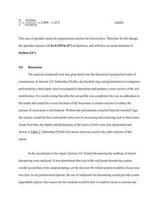 𝐷
𝑡
=
0.656𝑚
0.2187𝑚
= 2.999 < 57.5 𝐺𝑂𝑂𝐷.
This size of spreader meets the requirements and has the lowest price. Therefore for this design,
the spreaders chosen will be 0.2187m (8”) in thickness, and will have an inside diameter of
0.656m (24”).
5.0 Discussion
The analysis conducted went into great detail into the theoretical and practical sides of
construction. In Section 2.0: Subsurface Profile, the borehole logs and geotechnical investigation
performed by a third party were investigated to determine and produce a cross section of the soil
stratification. It is worth noting that after the soil profile was completed, the was an addendum to
the tender that raised the invert elevation of the forcemain in certain sections to reduce the
amount of excavation in the bedrock. Without the information extracted from the borehole logs,
the owners would not have noticed the extra cost of excavating and removing rock in these areas.
Aside from that, the depths and thicknesses of the layers of soils were also determined and
shown in Table 2: Subsurface Profile Elevations and were used in the other sections of this
report.
In the second part of the report, Section 3.0: Trench Dewatering the methods of trench
dewatering were analyzed. It was determined that cost of the well point dewatering system
would exceed that of the sump pumping, yet the decision for which system would be chosen was
not clear. In my professional opinion, the use of wellpoints for dewatering would provide a more
dependable option. One reason for this method would be that it would be easier to increase the
 