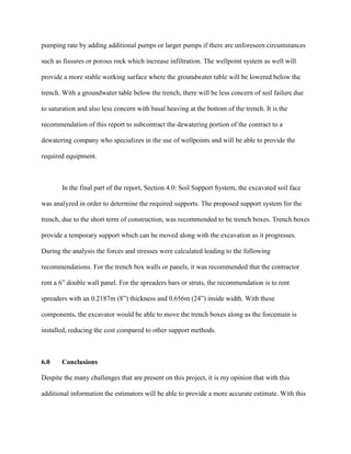 pumping rate by adding additional pumps or larger pumps if there are unforeseen circumstances
such as fissures or porous rock which increase infiltration. The wellpoint system as well will
provide a more stable working surface where the groundwater table will be lowered below the
trench. With a groundwater table below the trench, there will be less concern of soil failure due
to saturation and also less concern with basal heaving at the bottom of the trench. It is the
recommendation of this report to subcontract the dewatering portion of the contract to a
dewatering company who specializes in the use of wellpoints and will be able to provide the
required equipment.
In the final part of the report, Section 4.0: Soil Support System, the excavated soil face
was analyzed in order to determine the required supports. The proposed support system for the
trench, due to the short term of construction, was recommended to be trench boxes. Trench boxes
provide a temporary support which can be moved along with the excavation as it progresses.
During the analysis the forces and stresses were calculated leading to the following
recommendations. For the trench box walls or panels, it was recommended that the contractor
rent a 6” double wall panel. For the spreaders bars or struts, the recommendation is to rent
spreaders with an 0.2187m (8”) thickness and 0.656m (24”) inside width. With these
components, the excavator would be able to move the trench boxes along as the forcemain is
installed, reducing the cost compared to other support methods.
6.0 Conclusions
Despite the many challenges that are present on this project, it is my opinion that with this
additional information the estimators will be able to provide a more accurate estimate. With this
 