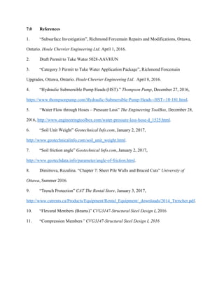 7.0 References
1. “Subsurface Investigation”, Richmond Forcemain Repairs and Modifications, Ottawa,
Ontario. Houle Chevrier Engineering Ltd. April 1, 2016.
2. Draft Permit to Take Water 5028-AAVHUN
3. “Category 3 Permit to Take Water Application Package”, Richmond Forcemain
Upgrades, Ottawa, Ontario. Houle Chevrier Engineering Ltd. April 8, 2016.
4. “Hydraulic Submersible Pump Heads (HST).” Thompson Pump, December 27, 2016,
https://www.thompsonpump.com/Hydraulic-Submersible-Pump-Heads--HST--10-181.html.
5. “Water Flow through Hoses – Pressure Loss” The Engineering ToolBox, December 28,
2016, http://www.engineeringtoolbox.com/water-pressure-loss-hose-d_1525.html.
6. “Soil Unit Weight” Geotechnical Info.com, January 2, 2017,
http://www.geotechnicalinfo.com/soil_unit_weight.html.
7. “Soil friction angle” Geotechnical Info.com, January 2, 2017,
http://www.geotechdata.info/parameter/angle-of-friction.html.
8. Dimitrova, Rozalina. “Chapter 7: Sheet Pile Walls and Braced Cuts” University of
Ottawa, Summer 2016.
9. “Trench Protection” CAT The Rental Store, January 3, 2017,
http://www.catrents.ca/Products/Equipment/Rental_Equipment/_downloads/2014_Trencher.pdf.
10. “Flexural Members (Beams)” CVG3147-Structural Steel Design I, 2016
11. “Compression Members” CVG3147-Structural Steel Design I, 2016
 