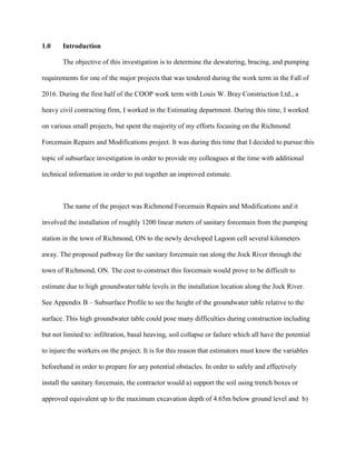 1.0 Introduction
The objective of this investigation is to determine the dewatering, bracing, and pumping
requirements for one of the major projects that was tendered during the work term in the Fall of
2016. During the first half of the COOP work term with Louis W. Bray Construction Ltd., a
heavy civil contracting firm, I worked in the Estimating department. During this time, I worked
on various small projects, but spent the majority of my efforts focusing on the Richmond
Forcemain Repairs and Modifications project. It was during this time that I decided to pursue this
topic of subsurface investigation in order to provide my colleagues at the time with additional
technical information in order to put together an improved estimate.
The name of the project was Richmond Forcemain Repairs and Modifications and it
involved the installation of roughly 1200 linear meters of sanitary forcemain from the pumping
station in the town of Richmond, ON to the newly developed Lagoon cell several kilometers
away. The proposed pathway for the sanitary forcemain ran along the Jock River through the
town of Richmond, ON. The cost to construct this forcemain would prove to be difficult to
estimate due to high groundwater table levels in the installation location along the Jock River.
See Appendix B – Subsurface Profile to see the height of the groundwater table relative to the
surface. This high groundwater table could pose many difficulties during construction including
but not limited to: infiltration, basal heaving, soil collapse or failure which all have the potential
to injure the workers on the project. It is for this reason that estimators must know the variables
beforehand in order to prepare for any potential obstacles. In order to safely and effectively
install the sanitary forcemain, the contractor would a) support the soil using trench boxes or
approved equivalent up to the maximum excavation depth of 4.65m below ground level and b)
 