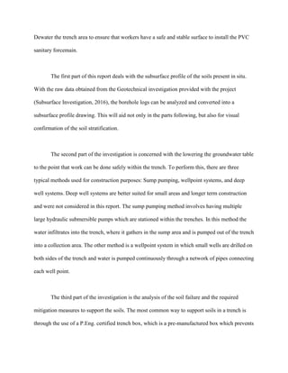 Dewater the trench area to ensure that workers have a safe and stable surface to install the PVC
sanitary forcemain.
The first part of this report deals with the subsurface profile of the soils present in situ.
With the raw data obtained from the Geotechnical investigation provided with the project
(Subsurface Investigation, 2016), the borehole logs can be analyzed and converted into a
subsurface profile drawing. This will aid not only in the parts following, but also for visual
confirmation of the soil stratification.
The second part of the investigation is concerned with the lowering the groundwater table
to the point that work can be done safely within the trench. To perform this, there are three
typical methods used for construction purposes: Sump pumping, wellpoint systems, and deep
well systems. Deep well systems are better suited for small areas and longer term construction
and were not considered in this report. The sump pumping method involves having multiple
large hydraulic submersible pumps which are stationed within the trenches. In this method the
water infiltrates into the trench, where it gathers in the sump area and is pumped out of the trench
into a collection area. The other method is a wellpoint system in which small wells are drilled on
both sides of the trench and water is pumped continuously through a network of pipes connecting
each well point.
The third part of the investigation is the analysis of the soil failure and the required
mitigation measures to support the soils. The most common way to support soils in a trench is
through the use of a P.Eng. certified trench box, which is a pre-manufactured box which prevents
 
