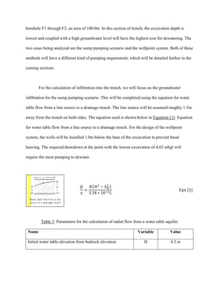 borehole F1 through F2, an area of 100.0m. In this section of trench, the excavation depth is
lowest and coupled with a high groundwater level will have the highest cost for dewatering. The
two cases being analyzed are the sump pumping scenario and the wellpoint system. Both of these
methods will have a different kind of pumping requirement, which will be detailed further in the
coming sections.
For the calculation of infiltration into the trench, we will focus on the groundwater
infiltration for the sump pumping scenario. This will be completed using the equation for water
table flow from a line source to a drainage trench. The line source will be assumed roughly 1.5m
away from the trench on both sides. The equation used is shown below in Equation [1]: Equation
for water table flow from a line source to a drainage trench. For the design of the wellpoint
system, the wells will be installed 1.0m below the base of the excavation to prevent basal
heaving. The required drawdown at the point with the lowest excavation of 4.65 mbgl will
require the most pumping to dewater.
𝑄
𝑥
=
𝐾(𝐻2
− ℎ 𝑤
2 )
3.34 ∗ 10−5 𝐿
𝐸𝑞𝑛 [1]
Table 3: Parameters for the calculation of radial flow from a water table aquifer
Name Variable Value
Initial water table elevation from bedrock elevation H 4.3 m
 