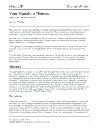 Your Signature Themes
SURVEY COMPLETION DATE: 02-29-2016
Austin Thiele
Many years of research conducted by The Gallup Organization suggest that the most effective people
are those who understand their strengths and behaviors. These people are best able to develop
strategies to meet and exceed the demands of their daily lives, their careers, and their families.
A review of the knowledge and skills you have acquired can provide a basic sense of your abilities,
but an awareness and understanding of your natural talents will provide true insight into the core
reasons behind your consistent successes.
Your Signature Themes report presents your five most dominant themes of talent, in the rank order
revealed by your responses to StrengthsFinder. Of the 34 themes measured, these are your "top
five."
Your Signature Themes are very important in maximizing the talents that lead to your successes. By
focusing on your Signature Themes, separately and in combination, you can identify your talents,
build them into strengths, and enjoy personal and career success through consistent, near-perfect
performance.
Strategic
The Strategic theme enables you to sort through the clutter and find the best route. It is not a skill that
can be taught. It is a distinct way of thinking, a special perspective on the world at large. This
perspective allows you to see patterns where others simply see complexity. Mindful of these patterns,
you play out alternative scenarios, always asking, “What if this happened? Okay, well what if this
happened?” This recurring question helps you see around the next corner. There you can evaluate
accurately the potential obstacles. Guided by where you see each path leading, you start to make
selections. You discard the paths that lead nowhere. You discard the paths that lead straight into
resistance. You discard the paths that lead into a fog of confusion. You cull and make selections until
you arrive at the chosen path—your strategy. Armed with your strategy, you strike forward. This is
your Strategic theme at work: “What if?” Select. Strike.
Futuristic
“Wouldn’t it be great if . . .” You are the kind of person who loves to peer over the horizon. The future
fascinates you. As if it were projected on the wall, you see in detail what the future might hold, and
this detailed picture keeps pulling you forward, into tomorrow. While the exact content of the picture
will depend on your other strengths and interests—a better product, a better team, a better life, or a
better world—it will always be inspirational to you. You are a dreamer who sees visions of what could
be and who cherishes those visions. When the present proves too frustrating and the people around
817428713 (Austin Thiele)
© 2000, 2006-2012 Gallup, Inc. All rights reserved.
1
 