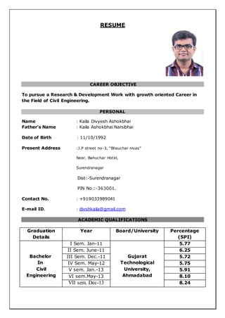 RESUME
CAREER OBJECTIVE
To pursue a Research & Development Work with growth oriented Career in
the Field of Civil Engineering.
PERSONAL
Name : Kaila Divyesh Ashokbhai
Father’s Name : Kaila Ashokbhai Narsibhai
Date of Birth : 11/10/1992
Present Address :J.P street no-3, “Bhauchar nivas”
Near, Bahuchar Hotel,
Surendranagar
Dist:-Surendranagar
PIN No.:-363001.
Contact No. : +919033989041
E-mail ID. : divshkaila@gmail.com
ACADEMIC QUALIFICATIONS
Graduation
Details
Year Board/University Percentage
(SPI)
Bachelor
In
Civil
Engineering
I Sem. Jan-11
Gujarat
Technological
University,
Ahmadabad
5.77
II Sem. June-11 6.25
III Sem. Dec.-11 5.72
IV Sem. May-12 5.75
V sem. Jan.-13 5.91
VI sem.May-13 8.10
VII sem. Dec-13 8.24
 