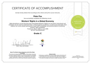 CERTIFICATE OF ACCOMPLISHMENT
iversity hereby attests that according to the criteria set by the course instructor,
Peter Fox
has successfully completed the following course:
Workers' Rights in a Global Economy
Multi-disciplinary course that discusses what Global Workers’ Rights are and which instruments and
strategies can be used to implement them. Jointly taught by academics, as well as ILO and trade union
experts, the course allows participants to gain both knowledge and practical skills for furthering
workers' rights worldwide.
Timeframe: March 2016 to June 2016
by Prof. Paul Whitehead
Grade: C
PROF. PAUL WHITEHEAD
About The Global Labour University and the Penn State
University
The Center for Global Workers' Rights at Penn State University
promotes scholarly research and scholar-practitioner exchanges
on issues affecting workers' rights. It participates in the Global
Labour University, a network of universities and trade unions
working with the ILO to offer labor-focused academic programs.
About iversity
iversity.org is a platform for online courses where instructors and
universities from all over the world offer interactive academic
courses. iversity ensures a high level of quality across its offerings
in its effort to broaden the access to higher education online.
Please note:
This certificate does not affirm that the
student was enrolled at the mentioned
institution(s) or confer any form of degree or
credit.
Identity Verified
Graded Exam
 