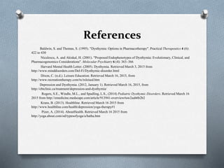 References
Baldwin, S. and Thomas, S. (1995). "Dysthymia: Options in Pharmacotherapy". Practical Therapeutics 4 (6):
422 to 430
Niculescu, A. and Akiskal, H. (2001). "Proposed Endophenotypes of Dysthymia: Evolutionary, Clinical, and
Pharmacogenomics Considerations". Molecular Psychiatry 6 (4): 363–366
Harvard Mental Health Letter. (2005). Dysthymia. Retrieved March 3, 2015 from
http://www.minddisorders.com/Del-Fi/Dysthymic-disorder.html
Dixon, C. (n.d.). Leisure Education. Retrieved March 16, 2015, from
http://www.recreationtherapy.com/tx/txleised.htm
Depression and Dysthymia. (2012, January 1). Retrieved March 16, 2015, from
http://cbtclinic.ca/treatment/depression-and-dysthymia/
Rogers, S.E., Windle, M.L., and Spadling, L.S., (2014) Pediatric Dysthymic Disorders. Retrieved March 16
2015 from http://emedicine.medscape.com/article/913941-overview#aw2aab6b2b2
Krans, B. (2013). Healthline. Retrieved March 16 2015 from
http://www.healthline.com/health/depression/yoga-therapy#1
Pizer, A. (2014). AboutHealth. Retrieved March 16 2015 from
http://yoga.about.com/od/typesofyoga/a/hatha.htm
 
