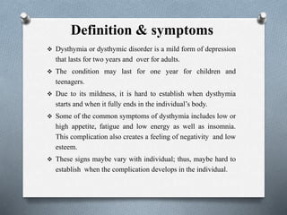 Definition & symptoms
 Dysthymia or dysthymic disorder is a mild form of depression
that lasts for two years and over for adults.
 The condition may last for one year for children and
teenagers.
 Due to its mildness, it is hard to establish when dysthymia
starts and when it fully ends in the individual’s body.
 Some of the common symptoms of dysthymia includes low or
high appetite, fatigue and low energy as well as insomnia.
This complication also creates a feeling of negativity and low
esteem.
 These signs maybe vary with individual; thus, maybe hard to
establish when the complication develops in the individual.
 