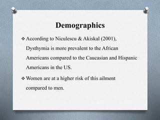 Demographics
 According to Niculescu & Akiskal (2001),
Dysthymia is more prevalent to the African
Americans compared to the Caucasian and Hispanic
Americans in the US.
 Women are at a higher risk of this ailment
compared to men.
 