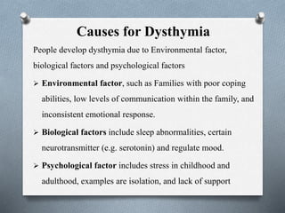 Causes for Dysthymia
People develop dysthymia due to Environmental factor,
biological factors and psychological factors
 Environmental factor, such as Families with poor coping
abilities, low levels of communication within the family, and
inconsistent emotional response.
 Biological factors include sleep abnormalities, certain
neurotransmitter (e.g. serotonin) and regulate mood.
 Psychological factor includes stress in childhood and
adulthood, examples are isolation, and lack of support
 