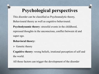 Psychological perspectives
This disorder can be classified as Psychoanalytic theory,
Behavioural theory as well as cognitive behavioural.
Psychodynamic theory: stressful events in the childhood,
repressed thoughts in the unconscious, conflict between id and
super ego.
Behavioral theory:
 Genetic theory
Cognitive theory: wrong beliefs, irrational perception of self and
the world.
All those factors can trigger the development of the disorder
 