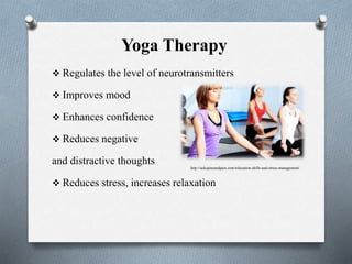 Yoga Therapy
 Regulates the level of neurotransmitters
 Improves mood
 Enhances confidence
 Reduces negative
and distractive thoughts
 Reduces stress, increases relaxation
http://aokspineandpain.com/relaxation-skills-and-stress-management/
 