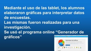 Mediante el uso de las tablet, los alumnos
elaboraron gráficas para interpretar datos
de encuestas.
Las mismas fueron realizadas para una
investigación.
Se usó el programa online “Generador de
gráficos”
 
