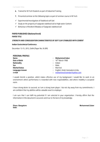 Curriculum Vitae Mohammed Zuber
Page | 7
6. Trained for M.Tech Students as part of Industrial Training
7. Presented seminar on the following topics as part of seminar course in M.Tech:
 Experimental Investigation of Stabilized soft Soil
 Study on the property of subgrade stabilized soil at High water Content
 Behaviour of Resilient Modulus of Subgrade stabilized soil
PAPER PUBLISHED (National level)
PAPER TITLE
STRENGTH AND CONSOLIDATION CHARACTERISTICS OF SOFT CLAY STABILIZED WITH CEMENT
Indian Geotechnical Conference.
December 13-15, 2012, Delhi (Paper No. B-289)
PERSONAL PROFILE:
Name : Mohammed Zuber
Date of Birth : 18th
March 1988
Nationality : Indian
Sex : Male
Marital Status : Married
Languages known : English, Hindi, Kannada & Urdu
e-mail : mohammed.inamdar@yahoo.com
I would cherish a position, which makes effective use of my background. I would like to work in an
environment where performance is rewarded with new responsibilities, and where mobility is accepted
norm.
I have strong desire to succeed, as I am a strong team player. I do not shy away from my commitments. I
am confident that my abilities will be valuable asset to employer.
I am sure that I can fulfil my potential if I am selected in your organization. I hereby affirm that the
information in this document is accurate and true to the best of my knowledge.
Place: Bangalore
Date:
Mohammed Zuber
 