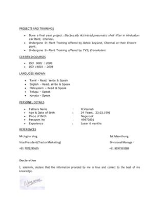 PROJECTS AND TRAININGS
 Done a final year project: Electrically Activated pneumatic shell lifter in Hinduatan
car Plant, Chennai.
 Undergone In-Plant Training offered by Ashok Leyland, Chennai at their Ennore
plant.
 Undergone In-Plant Training offered by TVS, Eranakulam.
CERTIFIED COURSES
 ISO 9001 : 2008
 ISO 14001 : 2004
LANGUGES KNOWN
 Tamil - Read, Write & Speak
 English - Read, Write & Speak
 Malayalam – Read & Speak
 Telugu – Speak
 Kanata - Speak
PERSONEL DETAILS
 Fathers Name : R.Veeriah
 Age & Date of Birth : 24 Years, 23.03.1991
 Place of Birth : Nagercoil
 Passport No : K9973801
 Experience : 1year 6 months
REFERENCES
Mr.Jughar sing Mr.Masethung
Vice President(TractorMarketing) Divisional Manager
+91 7022281655 +91 8197333288
Declaration
I, solemnly, declare that the information provided by me is true and correct to the best of my
knowledge.
 