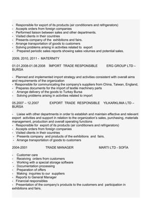 - Responsible for export of its products (air conditioners and refrigerators)
- Accepts orders from foreign companies
- Performed liaison between sales and other departments.
- Visited clients in their countries
- Presents company of the exhibitions and fairs.
- Arrange transportation of goods to customers
- Solving problems arising in activities related to export
- Prepared periodic sales reports showing sales volumes and potential sales.
2009, 2010, 2011 - MATERNITY
01.01.2008-01.08.2008 İMPORT TRADE RESPONSIBLE ERG GROUP LTD –
BURSA
- Planned and implemented import strategy and activities consistent with overall aims
and requirements of the organization
- Responsible for communicating the company's suppliers from China, Taiwan, England,
- Prepares documents for the import of textile machinery parts
- Arrange delivery of the goods to Turkey Bursa
- Solving problems arising in activities related to import
05.2007 – 12.2007 EXPORT TRADE RESPONSIBLE YILKARKLIMA LTD –
BURSA
- Liaise with other departments in order to establish and maintain effective and relevant
export activities and support in relation to the organization’s sales, purchasing, materials
management, production and overall operating functions
- Responsible for export of its products (air conditioners and refrigerators)
- Accepts orders from foreign companies
- Visited clients in their countries
- Presents company and products of the exhibitions and fairs.
- Arrange transportation of goods to customers
2004-2001 TRADE MANAGER MARTI LTD - SOFİA
- Customer care
- Receiving orders from customers
- Working with a special storage software
- Documentation processing
- Preparation of offers
- Making inquiries to our suppliers
- Reports to General Manager
- Financial responsibles
- Presentation of the company’s products to the customers and participation in
exhibitions and fairs.
 
