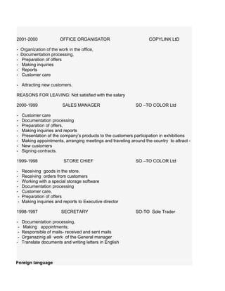 2001-2000 OFFICE ORGANISATOR COPYLINK LtD
- Organization of the work in the office,
- Documentation processing,
- Preparation of offers
- Making inquiries
- Reports
- Customer care
- Attracting new customers.
REASONS FOR LEAVING: Not satisfied with the salary
2000-1999 SALES MANAGER SO –TO COLOR Ltd
- Customer care
- Documentation processing
- Preparation of offers,
- Making inquiries and reports
- Presentation of the company’s products to the customers participation in exhibitions
- Making appointments, arranging meetings and traveling around the country to attract -
- New customers
- Signing contracts.
1999-1998 STORE CHIEF SO –TO COLOR Ltd
- Receiving goods in the store.
- Receiving orders from customers
- Working with a special storage software
- Documentation processing
- Customer care,
- Preparation of offers
- Making inquiries and reports to Executive director
1998-1997 SECRETARY SO-TO Sole Trader
- Documentation processing,
- Making appointments;
- Responsible of mails- received and sent mails
- Organazinig all work of the General manager
- Translate documents and writing letters in English
Foreign language
 