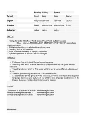 Reading Writing Speech
Turkish Good Good Good Course
English Very well Very well Very well Course
Russian Good Intermediate Intermediate School
Bulgarian native native native
SKILLS:
- Computer skills: MS office: Word, Excel, PowerPoint, Outlook Express
Other – internet, MICROINVEST, STEPSOFT, PHOTOSHOP, specialized
physic programs,
- Ability to establish good relationships with partners
- Handling flexible and creative
- Have experience working in foreign companies
- 3 years experience in Import – export manager
HOBBIES:
¬ Exchange, learning about life and work experience
¬ Watching films about science and history programs with my daughter and my
husband
¬ Traveling with my family in The whole world to get to know different cultures and
sights
¬ Spend a good holiday on the coast or in the mountains
- As coordinator of the group I try to conserve, develop and impart the Bulgarian
language, traditions and culture of our children (we organize celebrations of the
biggest Bulgarian holidays like Christmas and Easter)
Honors
Coordinator of Bulgarians in Bursa – nonprofit organization
Member of Foreigner in Bursa - nonprofit organization
Member of Bulgarians in Turkey - nonprofit organization
References:
 