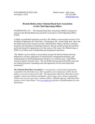 FOR IMMEDIATE RELEASE Media Contact: Sally Aman
November 4, 2015 202-262-8003
aman@a2pr.com
Brenda Bethea Joins National Head Start Association
As the Chief Operating Officer
WASHINGTON, D.C. – The National Head Start Association (NHSA) is pleased to
announce that Brenda Bethea has joined the Association as Chief Operating Officer
(COO).
A highly accomplished operations executive, Ms. Bethea’s most recently served as Vice
President of Operations for Third Way, a Washington, DC, centrist think tank, where she
developed and oversaw human resources, administration, finance, facilities, contracts,
insurance and information technology functions. Having worked in large and small for-
profit and non-profit organizations over the course of her career, Ms. Bethea brings to
NHSA over fifteen years of leadership and management experience.
“Ms. Bethea’s proven ability to successfully navigate the delicate balance between
dedication to mission, application of sound business management principles, and
implementation of bold entrepreneurial initiatives is a welcome asset,” said NHSA
executive director Yasmina Vinci. “We are thrilled she has joined the NHSA team and
are looking forward to expanding reach and opportunity for the entire Head Start
community.”
The National Head Start Association is a non-partisan, not-for-profit organization
committed to the belief that every child, regardless of circumstances at birth, has the
ability to succeed in school and in life. The opportunities offered by Head Start lead to
healthier, empowered children and families, and stronger, more vibrant communities.
NHSA is the voice for more than 1 million children, 200,000 staff and 1,600 Head Start
grantees in the United States. Visit www.nhsa.org and follow @NatlHeadStart for more
information.
.
 